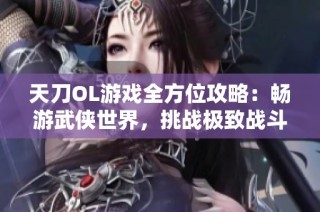 天刀OL游戏全方位攻略：畅游武侠世界，挑战极致战斗体验