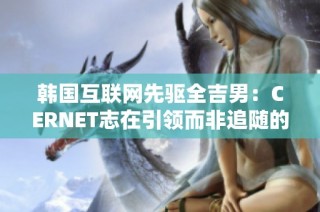 韩国互联网先驱全吉男：CERNET志在引领而非追随的崭新愿景