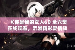 《你是我的女人6》全六集在线观看，沉浸精彩爱情故事