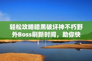 轻松攻略暗黑破坏神不朽野外Boss刷新时间，助你快速获取装备