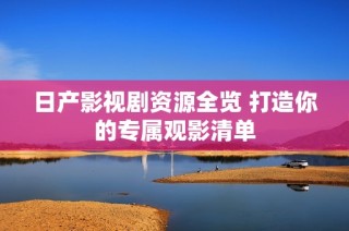 日产影视剧资源全览 打造你的专属观影清单