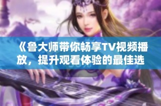 《鲁大师带你畅享TV视频播放，提升观看体验的最佳选择》