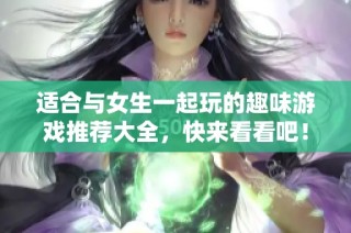 适合与女生一起玩的趣味游戏推荐大全，快来看看吧！