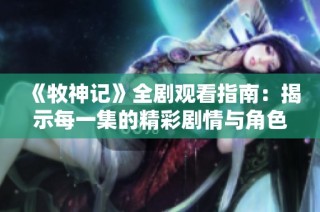 《牧神记》全剧观看指南：揭示每一集的精彩剧情与角色发展