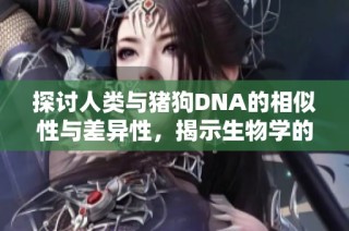 探讨人类与猪狗DNA的相似性与差异性，揭示生物学的新视角