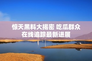 惊天黑料大揭密 吃瓜群众在线追踪最新进展