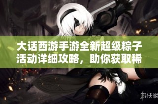 大话西游手游全新超级粽子活动详细攻略，助你获取稀有奖励与高效玩法解析