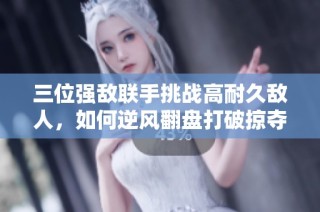 三位强敌联手挑战高耐久敌人，如何逆风翻盘打破掠夺局面