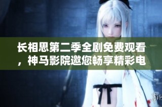 长相思第二季全剧免费观看，神马影院邀您畅享精彩电视剧体验