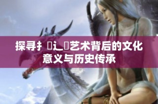 探寻扌喿辶畐艺术背后的文化意义与历史传承
