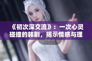 《初次深交流》：一次心灵碰撞的韩剧，揭示情感与理解的真谛