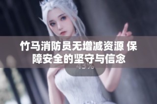 竹马消防员无增减资源 保障安全的坚守与信念