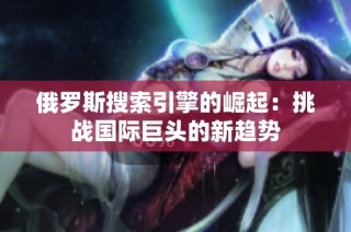 俄罗斯搜索引擎的崛起：挑战国际巨头的新趋势