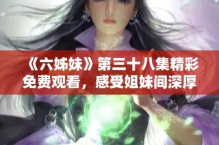 《六姊妹》第三十八集精彩免费观看，感受姐妹间深厚情谊与感人故事！