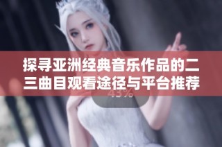 探寻亚洲经典音乐作品的二三曲目观看途径与平台推荐