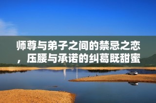 师尊与弟子之间的禁忌之恋，压腰与承诺的纠葛既甜蜜又心痛