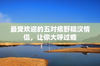 最受欢迎的五对痞野糙汉情侣，让你大呼过瘾