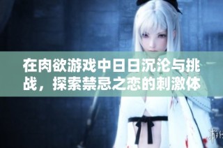 在肉欲游戏中日日沉沦与挑战，探索禁忌之恋的刺激体验