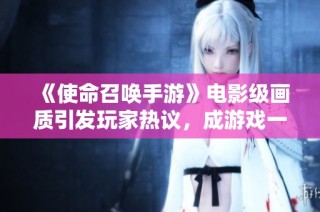 《使命召唤手游》电影级画质引发玩家热议，成游戏一大亮点