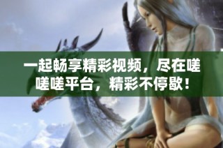 一起畅享精彩视频，尽在嗟嗟嗟平台，精彩不停歇！