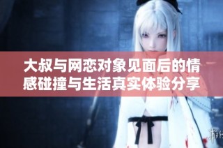 大叔与网恋对象见面后的情感碰撞与生活真实体验分享