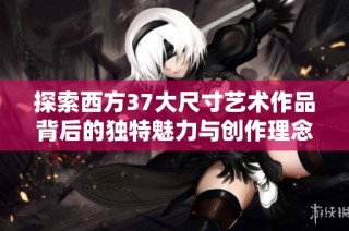 探索西方37大尺寸艺术作品背后的独特魅力与创作理念
