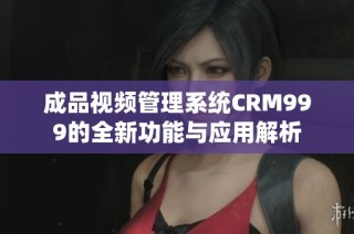 成品视频管理系统CRM999的全新功能与应用解析