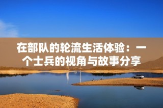 在部队的轮流生活体验：一个士兵的视角与故事分享