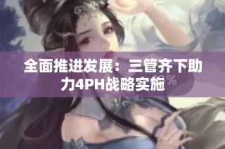 全面推进发展：三管齐下助力4PH战略实施