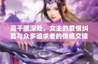 高干圈深处，女主的爱恨纠葛与众多追求者的情感交锋