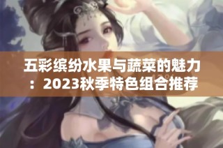 五彩缤纷水果与蔬菜的魅力：2023秋季特色组合推荐