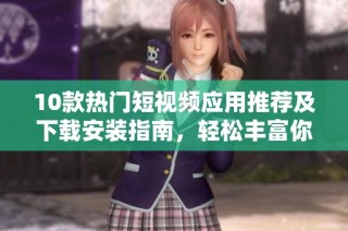 10款热门短视频应用推荐及下载安装指南，轻松丰富你的娱乐生活