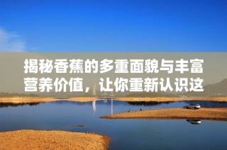 揭秘香蕉的多重面貌与丰富营养价值，让你重新认识这款热带水果