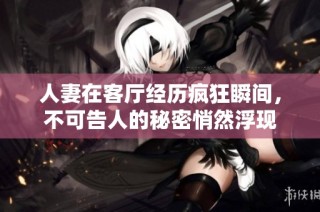 人妻在客厅经历疯狂瞬间，不可告人的秘密悄然浮现