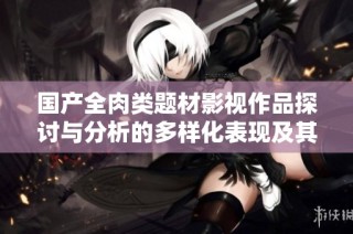 国产全肉类题材影视作品探讨与分析的多样化表现及其影响
