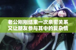 老公刚刚结束一次亲密关系又让朋友参与其中的复杂情感故事