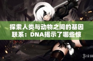 探索人类与动物之间的基因联系：DNA揭示了哪些惊人真相