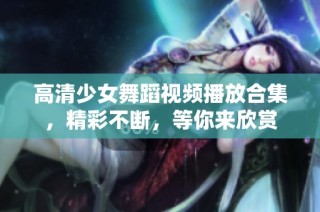 高清少女舞蹈视频播放合集，精彩不断，等你来欣赏