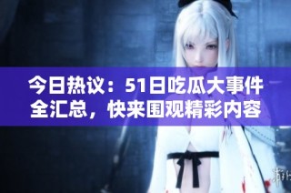 今日热议：51日吃瓜大事件全汇总，快来围观精彩内容！