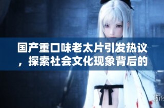 国产重口味老太片引发热议，探索社会文化现象背后的深层次原因