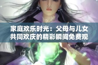 家庭欢乐时光：父母与儿女共同欢庆的精彩瞬间免费观看