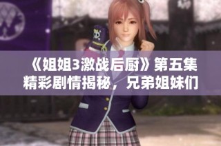 《姐姐3激战后厨》第五集精彩剧情揭秘，兄弟姐妹们的厨艺较量升级！