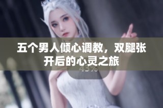 五个男人倾心调教，双腿张开后的心灵之旅