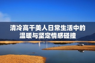 清冷高干美人日常生活中的温暖与坚定情感碰撞