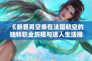 《新晋男空乘在法国航空的独特职业历程与迷人生活揭秘》