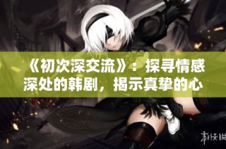 《初次深交流》：探寻情感深处的韩剧，揭示真挚的心灵碰撞与成长之旅