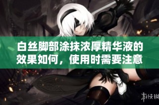 白丝脚部涂抹浓厚精华液的效果如何，使用时需要注意哪些事项呢