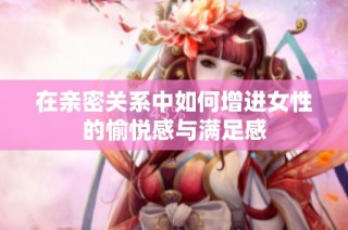 在亲密关系中如何增进女性的愉悦感与满足感