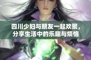 四川少妇与朋友一起欢聚，分享生活中的乐趣与烦恼