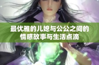 最优雅的儿媳与公公之间的情感故事与生活点滴
